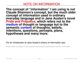 NOTE ON INFORMATION
The concept of “information” I am using is not
Claude Shannon’s concept, but the much older
concept of information used in ordinary
everyday language and in Jane Austen’s novel
Pride and Prejudice, which refers not to the
medium of thought or language but to the
semantic content of thoughts, beliefs,
intentions, questions, percepts, plans,
hypotheses and many more.
For an introduction to Jane Austen’s theory of information see:
http://www.cs.bham.ac.uk/research/projects/cogaff/misc/austen-info.html
Ada-Comp GLs Slide 9 Last revised: January 25, 2016
 