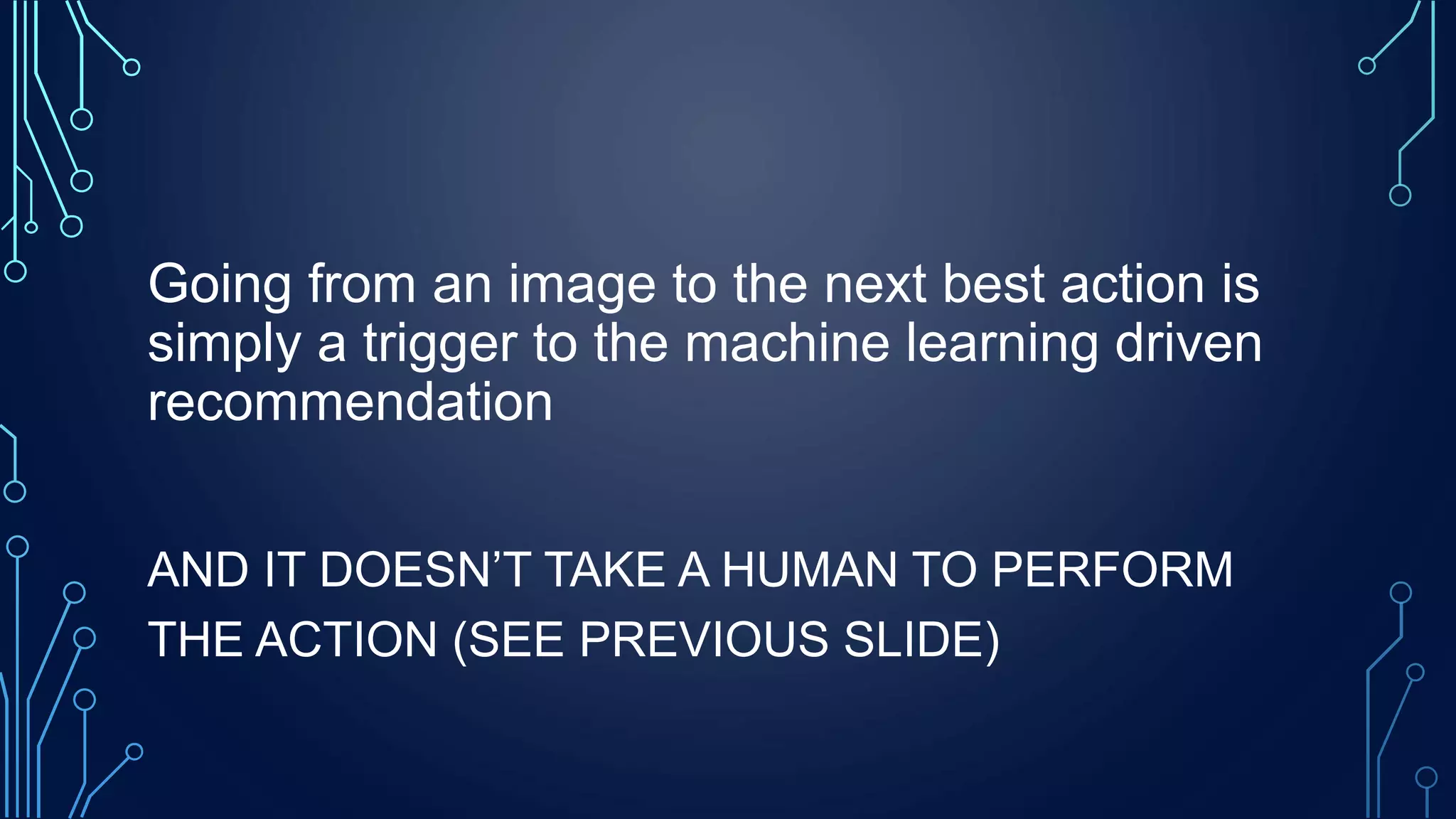 Going from an image to the next best action is
simply a trigger to the machine learning driven
recommendation
AND IT DOESN’T TAKE A HUMAN TO PERFORM
THE ACTION (SEE PREVIOUS SLIDE)
 