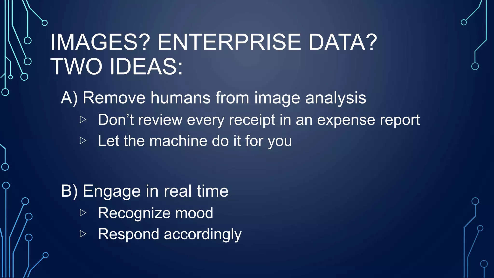 IMAGES? ENTERPRISE DATA?
TWO IDEAS:
A) Remove humans from image analysis
▷ Don’t review every receipt in an expense report
▷ Let the machine do it for you
B) Engage in real time
▷ Recognize mood
▷ Respond accordingly
 