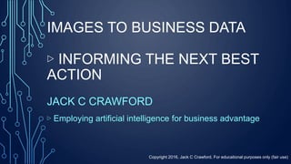 IMAGES TO BUSINESS DATA
▷ INFORMING THE NEXT BEST
ACTION
JACK C CRAWFORD
▷ Employing artificial intelligence for business advantage
Copyright 2016, Jack C Crawford. For educational purposes only (fair use)
 