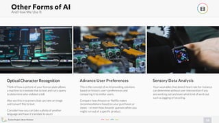 Evolve Project | Brian Pichman
14
And How We Use It
Other Forms of AI !
Optical Character Recognition
Think of how a picture of your license plate allows
a machine to translate that to text and run a query
to determine who violated a toll.
Also see this in scanners that can take an image
and convert this to text.
Consider how you can take a photo of another
language and have it translate to yours
Advance User Preferences
This is the concept of an AI providing solutions
based on historic user’s preferences and
comparing it to similar users.
Compare how Amazon or Netflix makes
recommendations based on your purchases or
views – or even how Amazon guesses when you
might run out of a specific product.
Sensory Data Analysis
Your wearables that detect heart rate for instance
can determine without user intervention if you
are working out and even what kind of work out
such as jogging or bicycling.
 