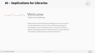 Evolve Project | Brian Pichman
2
AI – Implications for Libraries !
What does the world of AI (artificial intelligence) mean for libraries?
Can AI replace library services or how can libraries leverage the
technology for more streamlined services. From Smart Houses, to
Robots, to technology yet to be mainstreamed, this session will cover
it all to help you better prepare and plan for the future.
Today we are exploring…
Welcome
 