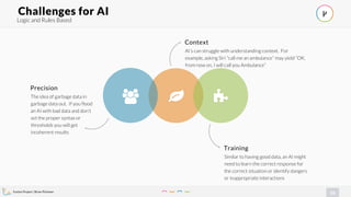 Evolve Project | Brian Pichman
26
Logic and Rules Based
Challenges for AI
!" #
Training
Similar to having good data, an AI might
need to learn the correct response for
the correct situation or identify dangers
or inappropriate interactions
Precision
The idea of garbage data in
garbage data out. If you flood
an AI with bad data and don’t
set the proper syntax or
thresholds you will get
incoherent results
Context
AI’s can struggle with understanding context. For
example, asking Siri ”call me an ambulance” may yield “OK,
from now on, I will call you Ambulance”
$
 