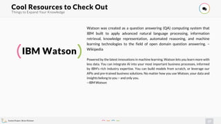 Evolve Project | Brian Pichman
27
Things to Expand Your Knowledge
Cool Resources to Check Out !
IBM Watson
Watson was created as a question answering (QA) computing system that
IBM built to apply advanced natural language processing, information
retrieval, knowledge representation, automated reasoning, and machine
learning technologies to the field of open domain question answering. –
Wikipedia
Powered by the latest innovations in machine learning, Watson lets you learn more with
less data. You can integrate AI into your most important business processes, informed
by IBM’s rich industry expertise. You can build models from scratch, or leverage our
APIs and pre-trained business solutions. No matter how you use Watson, your data and
insights belong to you − and only you.
--IBM Watson
 