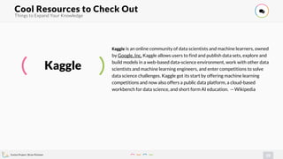 Evolve Project | Brian Pichman
29
Things to Expand Your Knowledge
Cool Resources to Check Out !
Kaggle
Kaggle is an online community of data scientists and machine learners, owned
by Google, Inc. Kaggle allows users to find and publish data sets, explore and
build models in a web-based data-science environment, work with other data
scientists and machine learning engineers, and enter competitions to solve
data science challenges. Kaggle got its start by offering machine learning
competitions and now also offers a public data platform, a cloud-based
workbench for data science, and short form AI education. -- Wikipedia
 