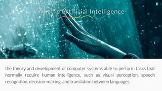 What is Artificial Intelligence
the theory and development of computer systems able to perform tasks that
normally require human intelligence, such as visual perception, speech
recognition, decision-making, and translation between languages.
 
