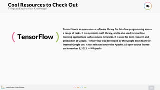 Evolve Project | Brian Pichman
31
Things to Expand Your Knowledge
Cool Resources to Check Out !
TensorFlow
TensorFlow is an open-source software library for dataflow programming across
a range of tasks. It is a symbolic math library, and is also used for machine
learning applica=ons such as neural networks. It is used for both research and
produc=on at Google. TensorFlow was developed by the Google Brain team for
internal Google use. It was released under the Apache 2.0 open-source license
on November 9, 2015. -- Wikipedia
 