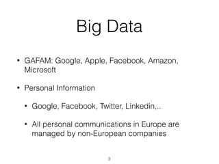Big Data
• GAFAM: Google, Apple, Facebook, Amazon,
Microsoft
• Personal Information
• Google, Facebook, Twitter, Linkedin,..
• All personal communications in Europe are
managed by non-European companies
3
 