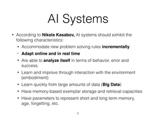 AI Systems
• According to Nikola Kasabov, AI systems should exhibit the
following characteristics:
• Accommodate new problem solving rules incrementally
• Adapt online and in real time
• Are able to analyze itself in terms of behavior, error and
success.
• Learn and improve through interaction with the environment
(embodiment)
• Learn quickly from large amounts of data (Big Data)
• Have memory-based exemplar storage and retrieval capacities
• Have parameters to represent short and long term memory,
age, forgetting, etc.
2
 