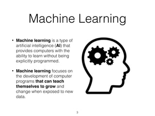 Machine Learning
• Machine learning is a type of
artiﬁcial intelligence (AI) that
provides computers with the
ability to learn without being
explicitly programmed.
• Machine learning focuses on
the development of computer
programs that can teach
themselves to grow and
change when exposed to new
data.
3
 