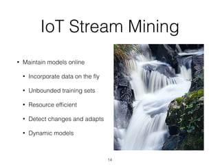 IoT Stream Mining
• Maintain models online
• Incorporate data on the ﬂy
• Unbounded training sets
• Resource efﬁcient
• Detect changes and adapts
• Dynamic models
14
 