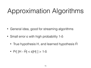 Approximation Algorithms
• General idea, good for streaming algorithms
• Small error ε with high probability 1-δ
• True hypothesis H, and learned hypothesis Ĥ
• Pr[ |H - Ĥ| < ε|H| ] > 1-δ
15
 