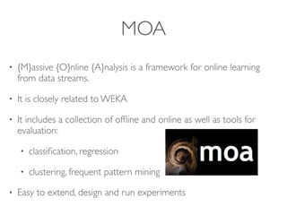 MOA
• {M}assive {O}nline {A}nalysis is a framework for online learning
from data streams.
• It is closely related to WEKA
• It includes a collection of ofﬂine and online as well as tools for
evaluation:
• classiﬁcation, regression
• clustering, frequent pattern mining
• Easy to extend, design and run experiments
{M}assive {O}nline {A}
MOA (Bifet et al. 20
{M}assive {O}nline {A}nalysis is a framework
learning from data streams.
It is closely related to WEKA
 