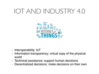 IOT AND INDUSTRY 4.0
Interoperability: IoT
Information transparency: virtual copy of the physical
world
Technical assistance: support human decisions
Decentralized decisions: make decisions on their own
 