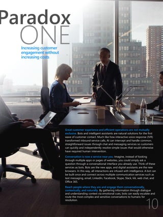 Great customer experience and efficient operations are not mutually
exclusive. Bots and intelligent assistants are natural solutions for the first
wave of customer contact. Much like how interactive voice response (IVR)
transformed inbound service calls, AI can intercept and handle common,
straightforward issues through chat and messaging services so customers
can quickly and independently resolve simple issues that would otherwise
have required human intervention.
Conversation is now a service near you. Imagine, instead of looking
through multiple apps or pages of websites, you could simply ask a
question through a conversational interface you already use. Think of these
services as bots. Bots are the new apps, and digital assistants are the new
browsers. In this way, all interactions are infused with intelligence. A bot can
be built once and connect across multiple communication services such as
text messaging, email, LinkedIn, Facebook, Skype, Slack, kik, web chat, and
Office 365.
Reach people where they are and engage them conversationally,
contextually, and naturally. By gathering information through dialogue
and understanding context via emotional cues, bots can easily escalate and
route the most complex and sensitive conversations to humans for
resolution.
ONE
Paradox
Increasing customer
engagement without
increasing costs
 