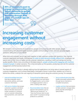 WE ENVISION A RICH ECOSYSTEM of conversations: people communicating with other people, people
communicating with personal digital assistants, people communicating to bots, and even personal digital
assistants calling bots on your behalf.
When bots and customer service reps work together to help customers answer their questions, they improve
customer experience and loyalty. And because AI scales to meet demand virtually without limit, employees can
spend more of their time on higher priority customer interactions, resulting in both cost savings and service
quality benefits. What’s more, according to the latest research, people actually prefer engaging with machines
instead of people in certain scenarios. This is how we tackle our first paradox, producing a win-win for customer
engagement and the business bottom line.
The financial services industry is already realizing how bot applications can bring value to several aspects of
customer engagement, such as those listed below. Anticipate a future in which bots, whether out in front or
behind the scenes, underpin the vast majority of interaction points along the customer journey. For example:
Increasing customer
engagement without
increasing costs
• Internal knowledge base bots
that help employees search
documents, policies, and locate
customer information.
• Self-service chatbots that answer
customers’ questions and direct
them to the best resources for
further assistance in scenarios
such as customer onboarding,
fraud prevention, and credit card
loss.
• Transactional bots that answer
simple questions and send alerts
for flagged events, such as when
a mortgage payment is due or
when a trading order closes.
• Recommendation bots that ask
decision-tree questions such as
“What are you saving for?” or
“How much do you want to save
each month?” to propose savings
products to customers.
• Secure authentication bots that
handle automated authentication
through secure channels to
complete transactions.
• Loyalty card bots that send alerts
to help customers manage status
points and take advantage of
special offers.
89% of consumers want to
engage in conversation with
virtual assistants to quickly
find information instead of
searching through Web
pages or a mobile app on
their own.
Source: Opus Research and Nuance
Communications, 2016
 