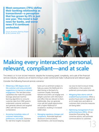 Making every interaction personal,
relevant, compliant—and at scale
THIS BRINGS US TO OUR SECOND PARADOX: despite the increasing speed, complexity, and scale of the financial
services industry, solutions are at hand to bring it under control and make it all personal and relevant again.
Consider the following financial services scenarios:
• Obtaining a 360-degree view of
the customer and using automatic
suggestions to improve or advance
engagement. The next best action
capabilities that make this possible
leverage advanced machine
learning algorithms to consume
customer data from CRM systems,
understand customer sentiment,
and generate relevant and targeted
offers with full omni-channel
orchestration.
• Accessing immediate status of
customer relationships,
preferences, and needs. Solutions
for real-time insights incorporate
tools such as sentiment analysis to
help you assess the likelihood of a
deal closing or the level of a
customer’s loyalty. Personally
tailored encounters can engage and
delight customers with information
and offers that are relevant to them.
Additionally, they can generate
cross-sell and upsell opportunities
with a higher likelihood of
acceptance, resulting in increased
wallet share.
• Managing regulatory changes and
compliance. Automate legal and
disclosure communications,
documentation, and record keeping
via voice-to-text to ensure timely
notifications in the customer’s
preferred communication channels.
• Mitigating false alarms with AI-
enabled fraud-prevention. When a
positive fraud event is triggered via
an AI model, bots send alerts to
customers that corrective measures
are being taken.
• Optimizing management of non-
performing loans (NPLs). AI can
streamline forecasting, flag
corrective actions, and automate
communications to customers.
Most consumers (79%) define
their banking relationship as
transactional—a perception
that has grown by 8% in just
one year. This trend is bad
news for banks, and worse
news if it continues
unchecked.
Source: Accenture, Banking Shaped
by the Customer, 2015
 