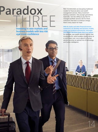 THREE
Paradox NEW TECHNOLOGIES are disrupting traditional
models for financial advice and wealth
management services. Many investment
banking customers—the younger generations
especially—are less willing to pay fees for
managed portfolio services. But for those
institutions that learn to embrace change,
there’s every reason for hope.
With AI, banks and other financial services
institutions can develop new business models,
create new products and services, and make
data-driven decisions faster than ever before.
For example, new wealth advisory services that
incorporate AI—which enables quality advice at
a much lower cost—as an adjunct to human
advisors promise an optimal mix of technology
and human intelligence.
Investing in new markets and
business models with less risk
and more confidence
 