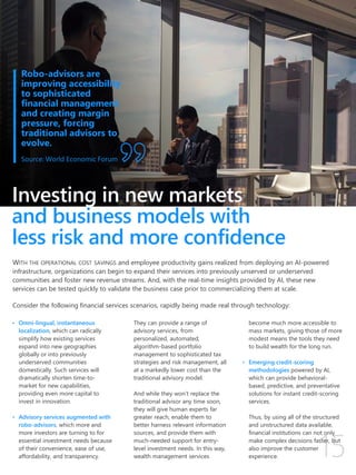 Investing in new markets
and business models with
less risk and more confidence
• Omni-lingual, instantaneous
localization, which can radically
simplify how existing services
expand into new geographies
globally or into previously
underserved communities
domestically. Such services will
dramatically shorten time-to-
market for new capabilities,
providing even more capital to
invest in innovation.
• Advisory services augmented with
robo-advisors, which more and
more investors are turning to for
essential investment needs because
of their convenience, ease of use,
affordability, and transparency.
They can provide a range of
advisory services, from
personalized, automated,
algorithm-based portfolio
management to sophisticated tax
strategies and risk management, all
at a markedly lower cost than the
traditional advisory model.
And while they won’t replace the
traditional advisor any time soon,
they will give human experts far
greater reach, enable them to
better harness relevant information
sources, and provide them with
much-needed support for entry-
level investment needs. In this way,
wealth management services
become much more accessible to
mass markets, giving those of more
modest means the tools they need
to build wealth for the long run.
• Emerging credit-scoring
methodologies powered by AI,
which can provide behavioral-
based, predictive, and preventative
solutions for instant credit-scoring
services.
Thus, by using all of the structured
and unstructured data available,
financial institutions can not only
make complex decisions faster, but
also improve the customer
experience.
Robo-advisors are
improving accessibility
to sophisticated
financial management
and creating margin
pressure, forcing
traditional advisors to
evolve.
Source: World Economic Forum
WITH THE OPERATIONAL COST SAVINGS and employee productivity gains realized from deploying an AI-powered
infrastructure, organizations can begin to expand their services into previously unserved or underserved
communities and foster new revenue streams. And, with the real-time insights provided by AI, these new
services can be tested quickly to validate the business case prior to commercializing them at scale.
Consider the following financial services scenarios, rapidly being made real through technology:
 