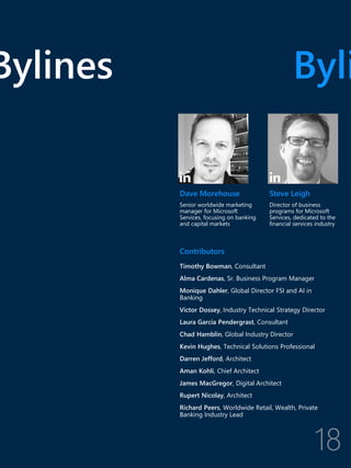 Contributors
Timothy Bowman, Consultant
Alma Cardenas, Sr. Business Program Manager
Monique Dahler, Global Director FSI and AI in
Banking
Victor Dossey, Industry Technical Strategy Director
Laura Garcia Pendergrast, Consultant
Chad Hamblin, Global Industry Director
Kevin Hughes, Technical Solutions Professional
Darren Jefford, Architect
Aman Kohli, Chief Architect
James MacGregor, Digital Architect
Rupert Nicolay, Architect
Richard Peers, Worldwide Retail, Wealth, Private
Banking Industry Lead
Bylines Byli
Dave Morehouse
Senior worldwide marketing
manager for Microsoft
Services, focusing on banking
and capital markets
Steve Leigh
Director of business
programs for Microsoft
Services, dedicated to the
financial services industry
 