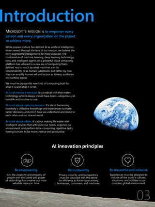 Introduction
MICROSOFT’S MISSION is to empower every
person and every organization on the planet
to achieve more.
While popular culture has defined AI as artificial intelligence,
when viewed through the lens of our mission, we believe the
term augmented intelligence is far more accurate. The
combination of machine learning, deep learning technology,
bots, and intelligent agents on a powerful cloud computing
platform has ushered in a new era of computing that’s
defined not so much by what machines can do
independently or as human substitutes, but rather by how
they can amplify human will and action as tireless auxiliaries
in countless arenas.
We must recognize this new kind of computing both for
what it is and what it is not.
AI is not merely a new tool. It’s a radical shift that makes
technology what it always should have been—ubiquitous yet
invisible and intuitive to use.
AI is not about replacing humans. It’s about harnessing
humanity’s collective knowledge and experiences to make
better decisions and enrich how we understand and relate to
each other and our shared world.
AI is not about robots. It’s about making life easier with
intelligent services that anticipate our needs, organize our
environment, and perform time-consuming repetitive tasks,
freeing humans to be more creative and productive.
Be trustworthy
Privacy, security, and transparency
must be balanced with the desire
for efficiency to foster trust among
businesses, customers, and machines.
Be empowering
Join the creativity and empathy of
people with the speed and power
of technology to conserve our most
valuable resource: time.
AI innovation principles
Be respectful and inclusive
Experiences must be designed to
include all the world’s cultures,
situations, and abilities in our
complex, global environment.
 