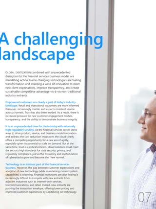 Empowered customers are clearly a part of today’s industry
landscape. Retail and institutional customers are more informed
than ever, increasingly mobile, and expect consistent service
across channels. Trust has also been eroded. As a result, there is
increased pressure for new customer engagement models,
transparency, and the ability to demonstrate business integrity.
It is an unprecedented time for the industry with extremely
high regulatory scrutiny. As the financial services sector seeks
ways to drive product, service, and business model innovation
and address the cost reduction imperative, the cloud clearly
offers a compelling opportunity for a new era of agility,
especially given its potential to scale on demand. But at the
same time, trust is a critical concern. Cloud solutions must meet
the sector’s high standards for data security, privacy, and
regulatory compliance, just as the frequency and sophistication
of cyberattacks grow and become the “new normal.”
Technology is an intrinsic part of the financial services
business. However, the gap between customer expectations and
adoption of new technology (while maintaining current system
capabilities) is widening. Financial institutions are also finding it
increasingly difficult to compete with new entrants from
adjacent industries such as internet-only services,
telecommunications, and retail. Indeed, new entrants are
pushing the innovation envelope, offering lower pricing and
improved customer experiences by capitalizing on technology.
A challenging
landscape
GLOBAL DIGITIZATION combined with unprecedented
disruption to the financial services business model are
mandating action. Game-changing technologies are fueling
transformation and enabling a wave of innovation to meet
new client expectations, improve transparency, and create
sustainable competitive advantage vis-à-vis non-traditional
industry entrants.
 