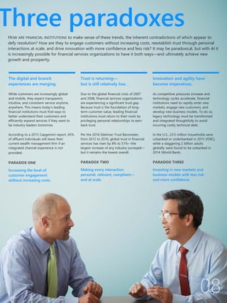 The digital and branch
experiences are merging.
While customers are increasingly global
and mobile, they expect transparent,
intuitive, and consistent service anytime,
anywhere. This means today’s leading
financial institutions must find ways to
better understand their customers and
efficiently expand services if they want to
be industry leaders tomorrow.
According to a 2015 Capgemini report, 65%
of affluent individuals will leave their
current wealth management firm if an
integrated channel experience is not
provided.
PARADOX ONE
Increasing the level of
customer engagement
without increasing costs.
Trust is returning—
but is still relatively low.
Due to the global financial crisis of 2007
and 2008, financial services organizations
are experiencing a significant trust gap.
Because trust is the foundation of long-
term customer value, leading financial
institutions must return to their roots by
privileging personal relationships to earn
back trust.
Per the 2016 Edelman Trust Barometer,
from 2012 to 2016, global trust in financial
services has risen by 8% to 51%—the
largest increase of any industry surveyed—
but it remains the lowest overall.
PARADOX TWO
Making every interaction
personal, relevant, compliant—
and at scale.
Innovation and agility have
become imperatives.
As competitive pressures increase and
technology cycles accelerate, financial
institutions need to rapidly enter new
markets, engage new customers, and
develop new business models. To do so,
legacy technology must be transformed
and integrated thoughtfully to avoid
incurring costly technical debt.
In the U.S., 23.5 million households were
unbanked or underbanked in 2015 (FDIC),
while a staggering 2 billion adults
globally were found to be unbanked in
2014 (World Bank).
PARADOX THREE
Investing in new markets and
business models with less risk
and more confidence.
Three paradoxes
HOW ARE FINANCIAL INSTITUTIONS to make sense of these trends, the inherent contradictions of which appear to
defy resolution? How are they to engage customers without increasing costs, reestablish trust through personal
interactions at scale, and drive innovation with more confidence and less risk? It may be paradoxical, but with AI it
is increasingly possible for financial services organizations to have it both ways—and ultimately achieve new
growth and prosperity.
 