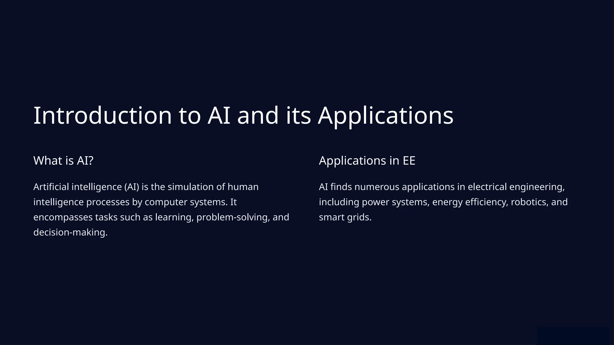 Introduction to AI and its Applications
What is AI?
Artificial intelligence (AI) is the simulation of human
intelligence processes by computer systems. It
encompasses tasks such as learning, problem-solving, and
decision-making.
Applications in EE
AI finds numerous applications in electrical engineering,
including power systems, energy efficiency, robotics, and
smart grids.
 