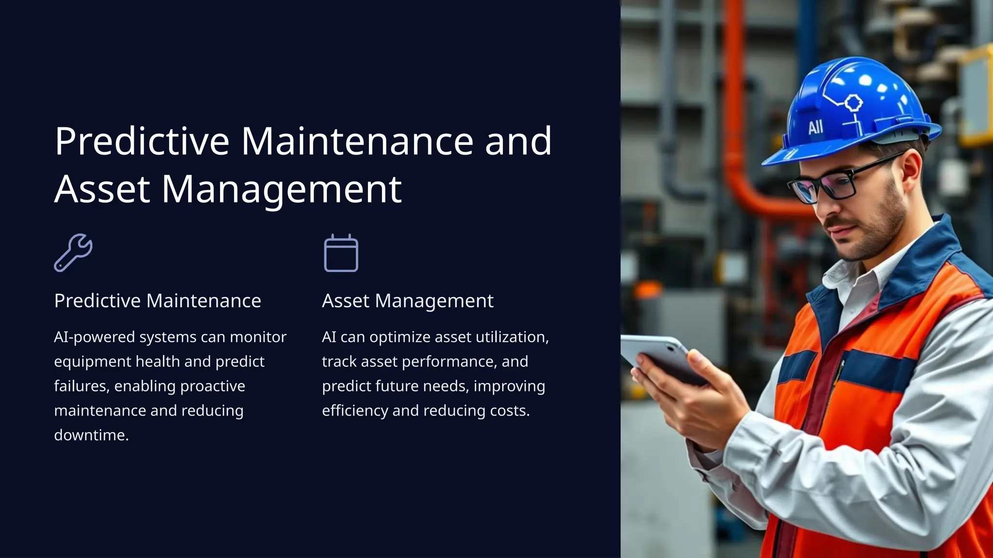 Predictive Maintenance and
Asset Management
Predictive Maintenance
AI-powered systems can monitor
equipment health and predict
failures, enabling proactive
maintenance and reducing
downtime.
Asset Management
AI can optimize asset utilization,
track asset performance, and
predict future needs, improving
efficiency and reducing costs.
 