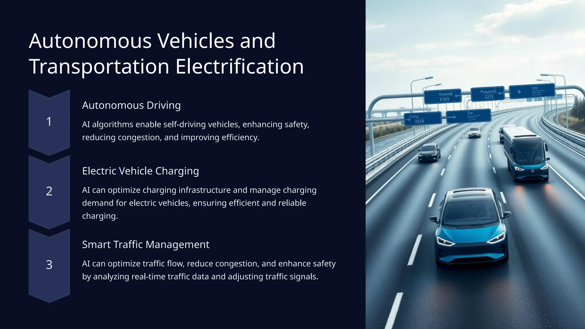 Autonomous Vehicles and
Transportation Electrification
Autonomous Driving
AI algorithms enable self-driving vehicles, enhancing safety,
reducing congestion, and improving efficiency.
Electric Vehicle Charging
AI can optimize charging infrastructure and manage charging
demand for electric vehicles, ensuring efficient and reliable
charging.
Smart Traffic Management
AI can optimize traffic flow, reduce congestion, and enhance safety
by analyzing real-time traffic data and adjusting traffic signals.
 