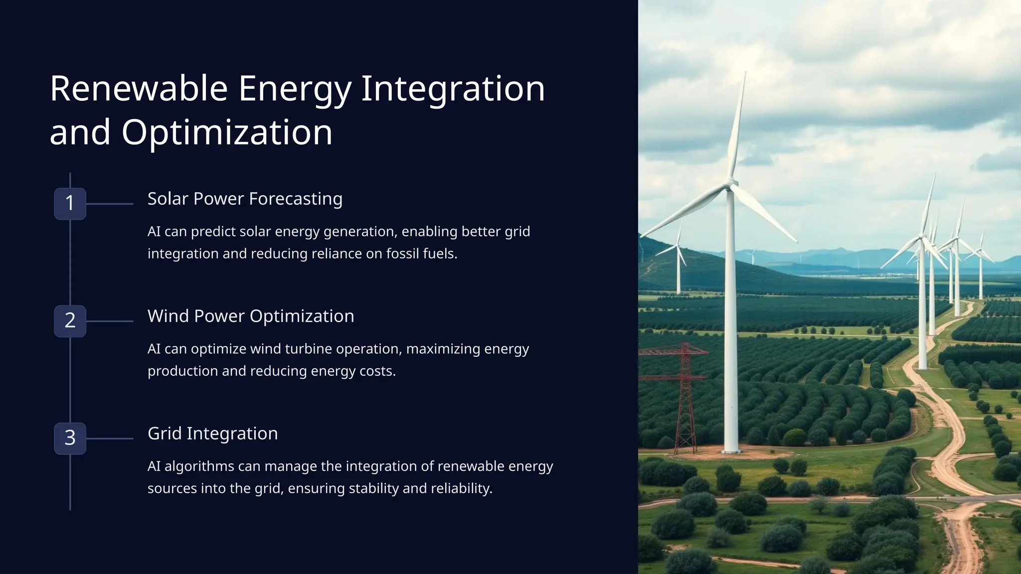 Renewable Energy Integration
and Optimization
1 Solar Power Forecasting
AI can predict solar energy generation, enabling better grid
integration and reducing reliance on fossil fuels.
2 Wind Power Optimization
AI can optimize wind turbine operation, maximizing energy
production and reducing energy costs.
3 Grid Integration
AI algorithms can manage the integration of renewable energy
sources into the grid, ensuring stability and reliability.
 