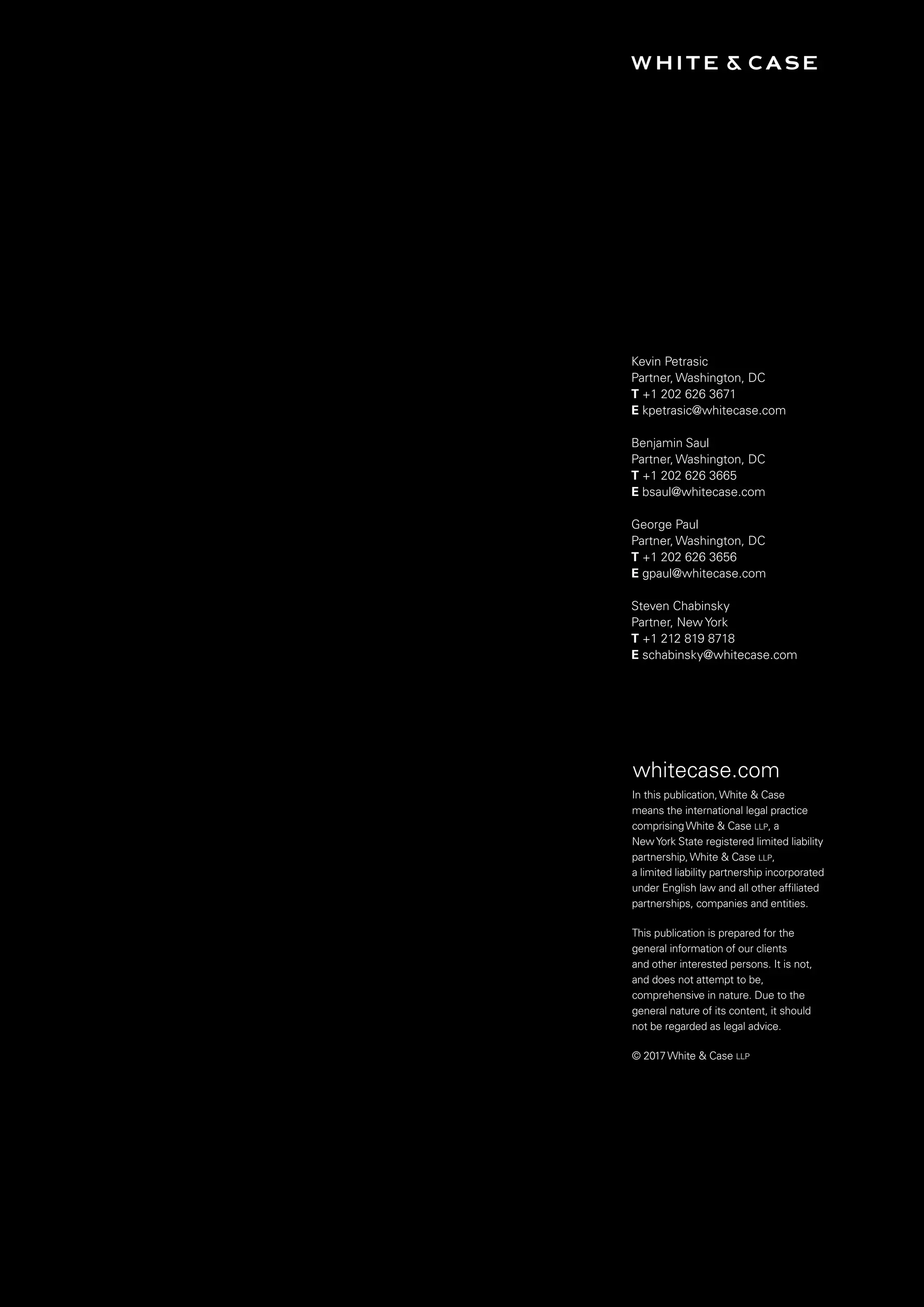 In this publication, White  Case
means the international
legal practice comprising
White  Case LLP, a New York
State registered limited liability
partnership, White  Case LLP,
a limited liability partnership
incorporated under English law
and all other affiliated partnerships,
companies and entities.
This publication is prepared for
the general information of our
clients and other interested
persons. It is not, and does not
attempt to be, comprehensive
in nature. Due to the general
nature of its content, it should
not be regarded as legal advice.
ATTORNEY ADVERTISING.
Prior results do not guarantee a
similar outcome.
Kevin Petrasic
Partner, Washington, DC
T +1 202 626 3671
E kpetrasic@whitecase.com
Benjamin Saul
Partner, Washington, DC
T +1 202 626 3665
E bsaul@whitecase.com
George Paul
Partner, Washington, DC
T +1 202 626 3656
E gpaul@whitecase.com
Steven Chabinsky
Partner, New York
T +1 212 819 8718
E schabinsky@whitecase.com
whitecase.com
In this publication,White  Case
means the international legal practice
comprisingWhite  Case llp, a
NewYork State registered limited liability
partnership,White  Case llp,
a limited liability partnership incorporated
under English law and all other affiliated
partnerships, companies and entities.
This publication is prepared for the
general information of our clients
and other interested persons. It is not,
and does not attempt to be,
comprehensive in nature. Due to the
general nature of its content, it should
not be regarded as legal advice.
© 2017White  Case llp
 