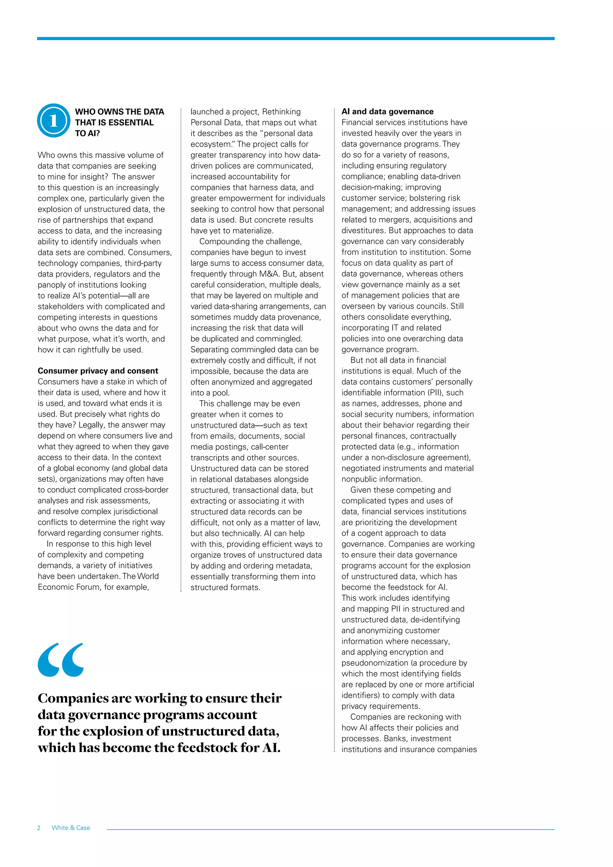 White & Case2
WHO OWNS THE DATA
THAT IS ESSENTIAL
TO AI?
Who owns this massive volume of
data that companies are seeking
to mine for insight? The answer
to this question is an increasingly
complex one, particularly given the
explosion of unstructured data, the
rise of partnerships that expand
access to data, and the increasing
ability to identify individuals when
data sets are combined. Consumers,
technology companies, third-party
data providers, regulators and the
panoply of institutions looking
to realize AI’s potential—all are
stakeholders with complicated and
competing interests in questions
about who owns the data and for
what purpose, what it’s worth, and
how it can rightfully be used.
Consumer privacy and consent
Consumers have a stake in which of
their data is used, where and how it
is used, and toward what ends it is
used. But precisely what rights do
they have? Legally, the answer may
depend on where consumers live and
what they agreed to when they gave
access to their data. In the context
of a global economy (and global data
sets), organizations may often have
to conduct complicated cross-border
analyses and risk assessments,
and resolve complex jurisdictional
conflicts to determine the right way
forward regarding consumer rights.
In response to this high level
of complexity and competing
demands, a variety of initiatives
have been undertaken. The World
Economic Forum, for example,
launched a project, Rethinking
Personal Data, that maps out what
it describes as the “personal data
ecosystem.” The project calls for
greater transparency into how data-
driven polices are communicated,
increased accountability for
companies that harness data, and
greater empowerment for individuals
seeking to control how that personal
data is used. But concrete results
have yet to materialize.
Compounding the challenge,
companies have begun to invest
large sums to access consumer data,
frequently through M&A. But, absent
careful consideration, multiple deals,
that may be layered on multiple and
varied data-sharing arrangements, can
sometimes muddy data provenance,
increasing the risk that data will
be duplicated and commingled.
Separating commingled data can be
extremely costly and difficult, if not
impossible, because the data are
often anonymized and aggregated
into a pool.
This challenge may be even
greater when it comes to
unstructured data—such as text
from emails, documents, social
media postings, call-center
transcripts and other sources.
Unstructured data can be stored
in relational databases alongside
structured, transactional data, but
extracting or associating it with
structured data records can be
difficult, not only as a matter of law,
but also technically. AI can help
with this, providing efficient ways to
organize troves of unstructured data
by adding and ordering metadata,
essentially transforming them into
structured formats.
AI and data governance
Financial services institutions have
invested heavily over the years in
data governance programs. They
do so for a variety of reasons,
including ensuring regulatory
compliance; enabling data-driven
decision-making; improving
customer service; bolstering risk
management; and addressing issues
related to mergers, acquisitions and
divestitures. But approaches to data
governance can vary considerably
from institution to institution. Some
focus on data quality as part of
data governance, whereas others
view governance mainly as a set
of management policies that are
overseen by various councils. Still
others consolidate everything,
incorporating IT and related
policies into one overarching data
governance program.
But not all data in financial
institutions is equal. Much of the
data contains customers’ personally
identifiable information (PII), such
as names, addresses, phone and
social security numbers, information
about their behavior regarding their
personal finances, contractually
protected data (e.g., information
under a non-disclosure agreement),
negotiated instruments and material
nonpublic information.
Given these competing and
complicated types and uses of
data, financial services institutions
are prioritizing the development
of a cogent approach to data
governance. Companies are working
to ensure their data governance
programs account for the explosion
of unstructured data, which has
become the feedstock for AI.
This work includes identifying
and mapping PII in structured and
unstructured data, de-identifying
and anonymizing customer
information where necessary,
and applying encryption and
pseudonomization (a procedure by
which the most identifying fields
are replaced by one or more artificial
identifiers) to comply with data
privacy requirements.
Companies are reckoning with
how AI affects their policies and
processes. Banks, investment
institutions and insurance companies
Companies are working to ensure their
data governance programs account
for the explosion of unstructured data,
which has become the feedstock for AI.
1
 