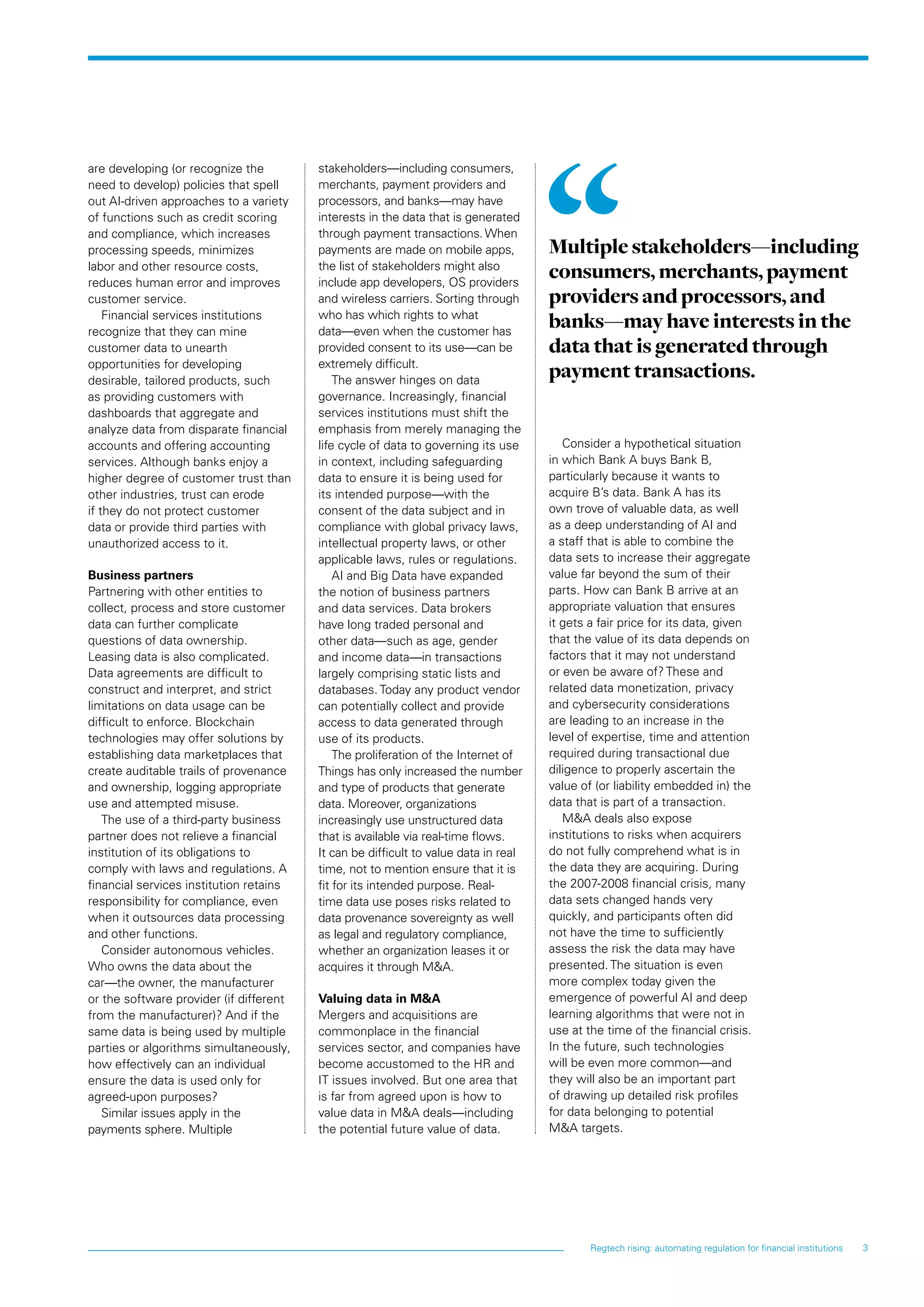 3Regtech rising: automating regulation for financial institutions
are developing (or recognize the
need to develop) policies that spell
out AI-driven approaches to a variety
of functions such as credit scoring
and compliance, which increases
processing speeds, minimizes
labor and other resource costs,
reduces human error and improves
customer service.
Financial services institutions
recognize that they can mine
customer data to unearth
opportunities for developing
desirable, tailored products, such
as providing customers with
dashboards that aggregate and
analyze data from disparate financial
accounts and offering accounting
services. Although banks enjoy a
higher degree of customer trust than
other industries, trust can erode
if they do not protect customer
data or provide third parties with
unauthorized access to it.
Business partners
Partnering with other entities to
collect, process and store customer
data can further complicate
questions of data ownership.
Leasing data is also complicated.
Data agreements are difficult to
construct and interpret, and strict
limitations on data usage can be
difficult to enforce. Blockchain
technologies may offer solutions by
establishing data marketplaces that
create auditable trails of provenance
and ownership, logging appropriate
use and attempted misuse.
The use of a third-party business
partner does not relieve a financial
institution of its obligations to
comply with laws and regulations. A
financial services institution retains
responsibility for compliance, even
when it outsources data processing
and other functions.
Consider autonomous vehicles.
Who owns the data about the
car—the owner, the manufacturer
or the software provider (if different
from the manufacturer)? And if the
same data is being used by multiple
parties or algorithms simultaneously,
how effectively can an individual
ensure the data is used only for
agreed-upon purposes?
Similar issues apply in the
payments sphere. Multiple
stakeholders—including consumers,
merchants, payment providers and
processors, and banks—may have
interests in the data that is generated
through payment transactions.When
payments are made on mobile apps,
the list of stakeholders might also
include app developers, OS providers
and wireless carriers. Sorting through
who has which rights to what
data—even when the customer has
provided consent to its use—can be
extremely difficult.
The answer hinges on data
governance. Increasingly, financial
services institutions must shift the
emphasis from merely managing the
life cycle of data to governing its use
in context, including safeguarding
data to ensure it is being used for
its intended purpose—with the
consent of the data subject and in
compliance with global privacy laws,
intellectual property laws, or other
applicable laws, rules or regulations.
AI and Big Data have expanded
the notion of business partners
and data services. Data brokers
have long traded personal and
other data—such as age, gender
and income data—in transactions
largely comprising static lists and
databases. Today any product vendor
can potentially collect and provide
access to data generated through
use of its products.
The proliferation of the Internet of
Things has only increased the number
and type of products that generate
data. Moreover, organizations
increasingly use unstructured data
that is available via real-time flows.
It can be difficult to value data in real
time, not to mention ensure that it is
fit for its intended purpose. Real-
time data use poses risks related to
data provenance sovereignty as well
as legal and regulatory compliance,
whether an organization leases it or
acquires it through MA.
Valuing data in MA
Mergers and acquisitions are
commonplace in the financial
services sector, and companies have
become accustomed to the HR and
IT issues involved. But one area that
is far from agreed upon is how to
value data in MA deals—including
the potential future value of data.
Consider a hypothetical situation
in which Bank A buys Bank B,
particularly because it wants to
acquire B’s data. Bank A has its
own trove of valuable data, as well
as a deep understanding of AI and
a staff that is able to combine the
data sets to increase their aggregate
value far beyond the sum of their
parts. How can Bank B arrive at an
appropriate valuation that ensures
it gets a fair price for its data, given
that the value of its data depends on
factors that it may not understand
or even be aware of? These and
related data monetization, privacy
and cybersecurity considerations
are leading to an increase in the
level of expertise, time and attention
required during transactional due
diligence to properly ascertain the
value of (or liability embedded in) the
data that is part of a transaction.
MA deals also expose
institutions to risks when acquirers
do not fully comprehend what is in
the data they are acquiring. During
the 2007-2008 financial crisis, many
data sets changed hands very
quickly, and participants often did
not have the time to sufficiently
assess the risk the data may have
presented. The situation is even
more complex today given the
emergence of powerful AI and deep
learning algorithms that were not in
use at the time of the financial crisis.
In the future, such technologies
will be even more common—and
they will also be an important part
of drawing up detailed risk profiles
for data belonging to potential
MA targets.
Multiple stakeholders—including
consumers, merchants, payment
providers and processors, and
banks—may have interests in the
data that is generated through
payment transactions.
 