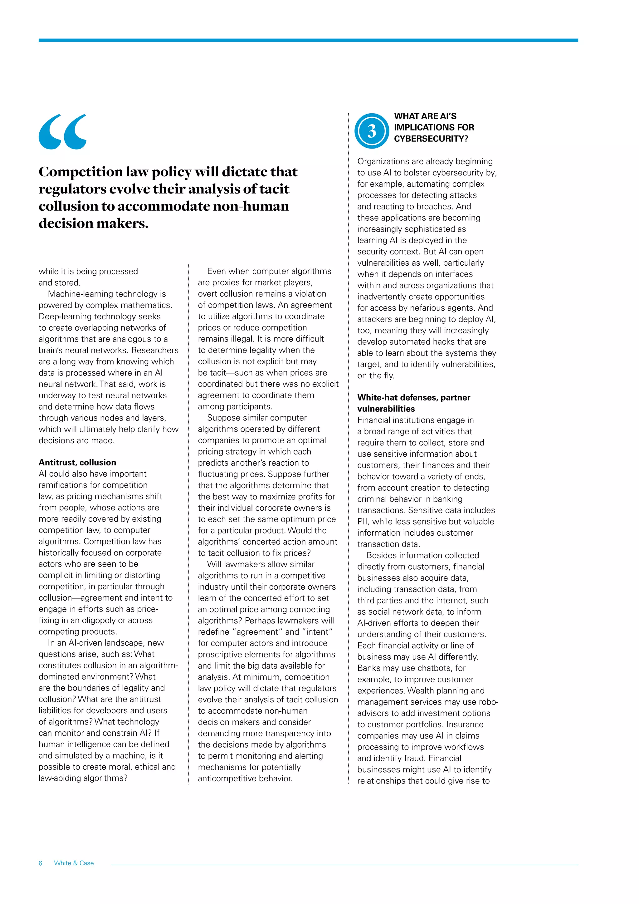 6 White  Case
while it is being processed
and stored.
Machine-learning technology is
powered by complex mathematics.
Deep-learning technology seeks
to create overlapping networks of
algorithms that are analogous to a
brain’s neural networks. Researchers
are a long way from knowing which
data is processed where in an AI
neural network. That said, work is
underway to test neural networks
and determine how data flows
through various nodes and layers,
which will ultimately help clarify how
decisions are made.
Antitrust, collusion
AI could also have important
ramifications for competition
law, as pricing mechanisms shift
from people, whose actions are
more readily covered by existing
competition law, to computer
algorithms. Competition law has
historically focused on corporate
actors who are seen to be
complicit in limiting or distorting
competition, in particular through
collusion—agreement and intent to
engage in efforts such as price-
fixing in an oligopoly or across
competing products.
In an AI-driven landscape, new
questions arise, such as: What
constitutes collusion in an algorithm-
dominated environment? What
are the boundaries of legality and
collusion? What are the antitrust
liabilities for developers and users
of algorithms? What technology
can monitor and constrain AI? If
human intelligence can be defined
and simulated by a machine, is it
possible to create moral, ethical and
law-abiding algorithms?
Even when computer algorithms
are proxies for market players,
overt collusion remains a violation
of competition laws. An agreement
to utilize algorithms to coordinate
prices or reduce competition
remains illegal. It is more difficult
to determine legality when the
collusion is not explicit but may
be tacit—such as when prices are
coordinated but there was no explicit
agreement to coordinate them
among participants.
Suppose similar computer
algorithms operated by different
companies to promote an optimal
pricing strategy in which each
predicts another’s reaction to
fluctuating prices. Suppose further
that the algorithms determine that
the best way to maximize profits for
their individual corporate owners is
to each set the same optimum price
for a particular product. Would the
algorithms’ concerted action amount
to tacit collusion to fix prices?
Will lawmakers allow similar
algorithms to run in a competitive
industry until their corporate owners
learn of the concerted effort to set
an optimal price among competing
algorithms? Perhaps lawmakers will
redefine ”agreement“ and ”intent“
for computer actors and introduce
proscriptive elements for algorithms
and limit the big data available for
analysis. At minimum, competition
law policy will dictate that regulators
evolve their analysis of tacit collusion
to accommodate non-human
decision makers and consider
demanding more transparency into
the decisions made by algorithms
to permit monitoring and alerting
mechanisms for potentially
anticompetitive behavior.
WHAT ARE AI’S
IMPLICATIONS FOR
CYBERSECURITY?
Organizations are already beginning
to use AI to bolster cybersecurity by,
for example, automating complex
processes for detecting attacks
and reacting to breaches. And
these applications are becoming
increasingly sophisticated as
learning AI is deployed in the
security context. But AI can open
vulnerabilities as well, particularly
when it depends on interfaces
within and across organizations that
inadvertently create opportunities
for access by nefarious agents. And
attackers are beginning to deploy AI,
too, meaning they will increasingly
develop automated hacks that are
able to learn about the systems they
target, and to identify vulnerabilities,
on the fly.
White-hat defenses, partner
vulnerabilities
Financial institutions engage in
a broad range of activities that
require them to collect, store and
use sensitive information about
customers, their finances and their
behavior toward a variety of ends,
from account creation to detecting
criminal behavior in banking
transactions. Sensitive data includes
PII, while less sensitive but valuable
information includes customer
transaction data.
Besides information collected
directly from customers, financial
businesses also acquire data,
including transaction data, from
third parties and the internet, such
as social network data, to inform
AI-driven efforts to deepen their
understanding of their customers.
Each financial activity or line of
business may use AI differently.
Banks may use chatbots, for
example, to improve customer
experiences. Wealth planning and
management services may use robo-
advisors to add investment options
to customer portfolios. Insurance
companies may use AI in claims
processing to improve workflows
and identify fraud. Financial
businesses might use AI to identify
relationships that could give rise to
Competition law policy will dictate that
regulators evolve their analysis of tacit
collusion to accommodate non-human
decision makers.
3
 