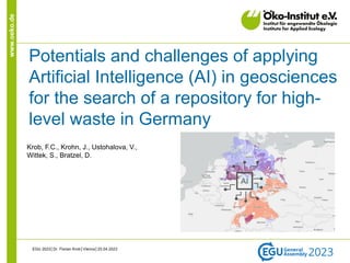 www.oeko.de
Potentials and challenges of applying
Artificial Intelligence (AI) in geosciences
for the search of a repository for high-
level waste in Germany
EGU 2023│Dr. Florian Krob│Vienna│25.04.2023
AI
Krob, F.C., Krohn, J., Ustohalova, V.,
Wittek, S., Bratzel, D.
 