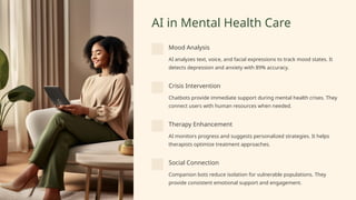 AI in Mental Health Care
Mood Analysis
AI analyzes text, voice, and facial expressions to track mood states. It
detects depression and anxiety with 89% accuracy.
Crisis Intervention
Chatbots provide immediate support during mental health crises. They
connect users with human resources when needed.
Therapy Enhancement
AI monitors progress and suggests personalized strategies. It helps
therapists optimize treatment approaches.
Social Connection
Companion bots reduce isolation for vulnerable populations. They
provide consistent emotional support and engagement.
 