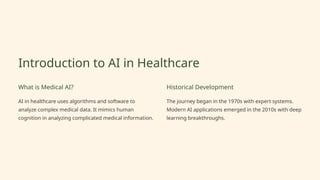 Introduction to AI in Healthcare
What is Medical AI?
AI in healthcare uses algorithms and software to
analyze complex medical data. It mimics human
cognition in analyzing complicated medical information.
Historical Development
The journey began in the 1970s with expert systems.
Modern AI applications emerged in the 2010s with deep
learning breakthroughs.
 
