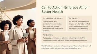 Call to Action: Embrace AI for
Better Health
For Healthcare Providers
Explore AI tools that
complement your expertise.
Start small with focused
applications that solve specific
problems.
For Patients
Ask about AI-powered options
for your care. Consider verified
health apps that can monitor
and support your well-being.
For Everyone
Try Puravive, which uses AI-optimized natural ingredients. This
supplement supports metabolic health and brown fat production.
The AI healthcare revolution is happening now. Those who embrace it will
enjoy better health outcomes and more personalized care.
 