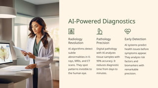 AI-Powered Diagnostics
Radiology
Revolution
AI algorithms detect
subtle
abnormalities in X-
rays, MRIs, and CT
scans. They spot
patterns invisible to
the human eye.
Pathology
Precision
Digital pathology
with AI analyzes
tissue samples with
99% accuracy. It
reduces diagnostic
time from days to
minutes.
Early Detection
AI systems predict
health issues before
symptoms appear.
They analyze risk
factors and
biomarkers with
remarkable
precision.
 