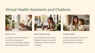 Virtual Health Assistants and Chatbots
Senior Care
AI companions offer medication
reminders and symptom
monitoring. They reduce isolation
while maintaining independence.
Busy Professionals
Quick triage and health advice
between meetings. Accessible
healthcare that fits into hectic
schedules.
Family Health
Symptom checking for concerned
parents. Guidance on when
professional care is needed.
 