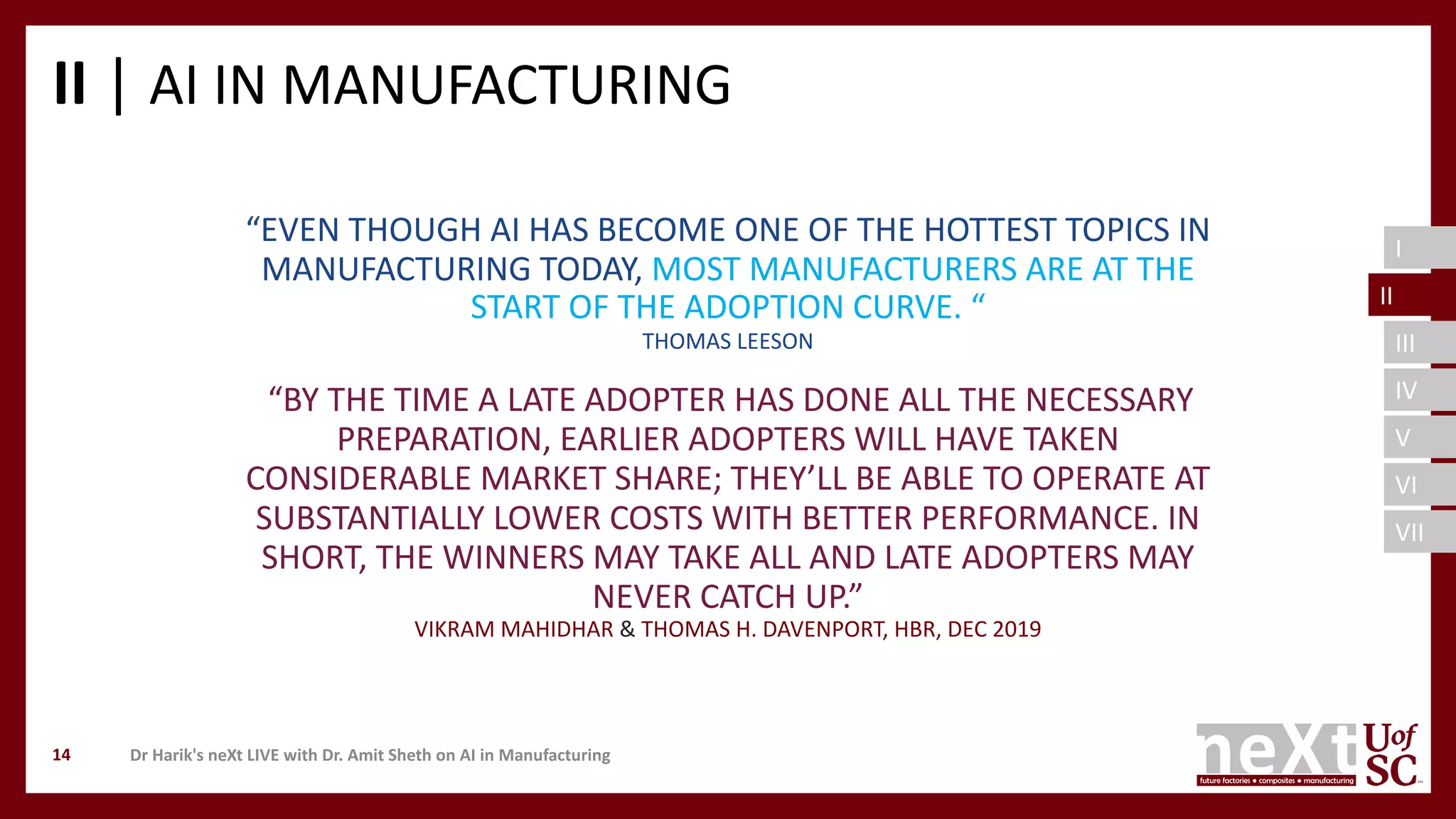 I
II
III
IV
V
VI
VII
II | AI IN MANUFACTURING
Dr Harik's neXt LIVE with Dr. Amit Sheth on AI in Manufacturing14
“EVEN THOUGH AI HAS BECOME ONE OF THE HOTTEST TOPICS IN
MANUFACTURING TODAY, MOST MANUFACTURERS ARE AT THE
START OF THE ADOPTION CURVE. “
THOMAS LEESON
“BY THE TIME A LATE ADOPTER HAS DONE ALL THE NECESSARY
PREPARATION, EARLIER ADOPTERS WILL HAVE TAKEN
CONSIDERABLE MARKET SHARE; THEY’LL BE ABLE TO OPERATE AT
SUBSTANTIALLY LOWER COSTS WITH BETTER PERFORMANCE. IN
SHORT, THE WINNERS MAY TAKE ALL AND LATE ADOPTERS MAY
NEVER CATCH UP.”
VIKRAM MAHIDHAR & THOMAS H. DAVENPORT, HBR, DEC 2019
II
 
