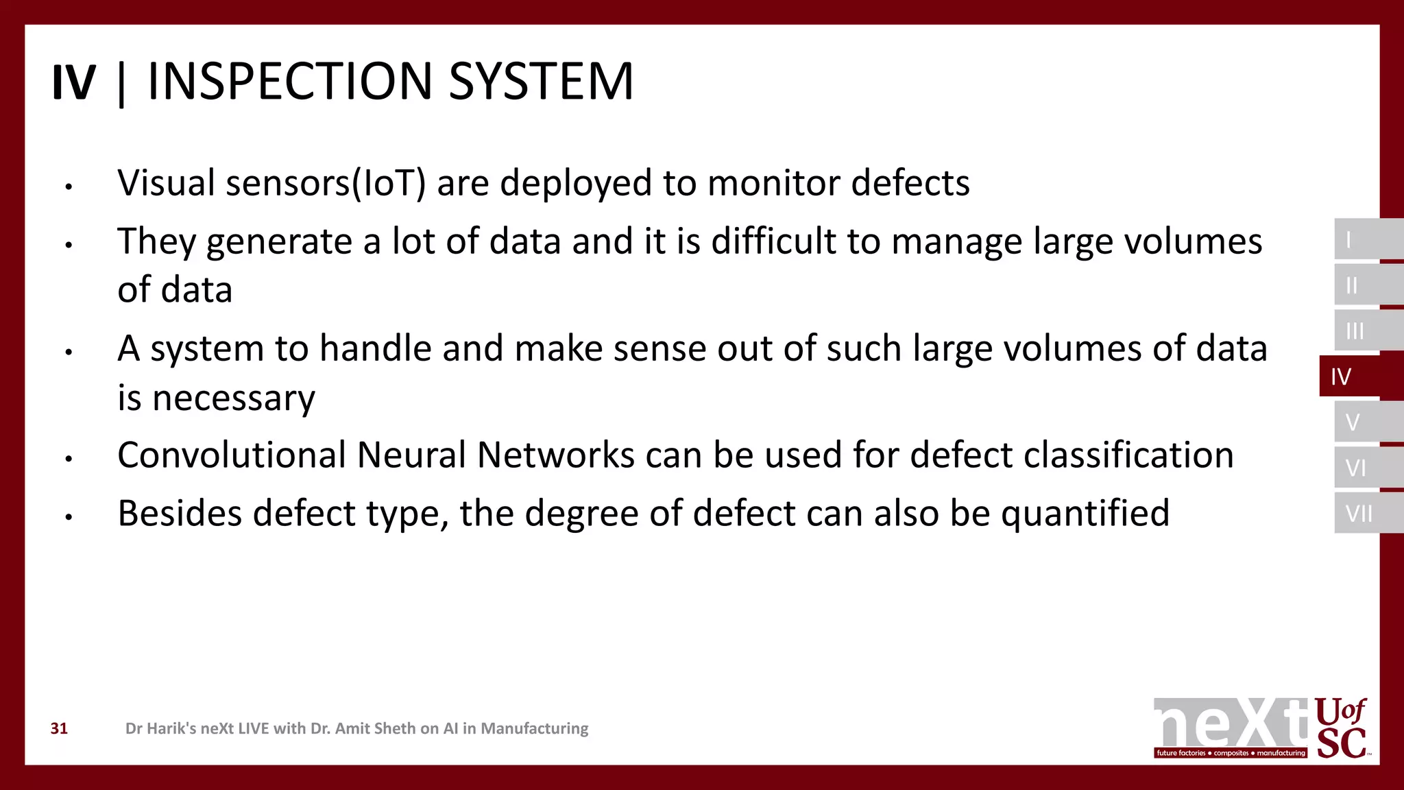 I
II
III
IV
V
VI
VII
IV | INSPECTION SYSTEM
Dr Harik's neXt LIVE with Dr. Amit Sheth on AI in Manufacturing31
• Visual sensors(IoT) are deployed to monitor defects
• They generate a lot of data and it is difficult to manage large volumes
of data
• A system to handle and make sense out of such large volumes of data
is necessary
• Convolutional Neural Networks can be used for defect classification
• Besides defect type, the degree of defect can also be quantified
IV
 