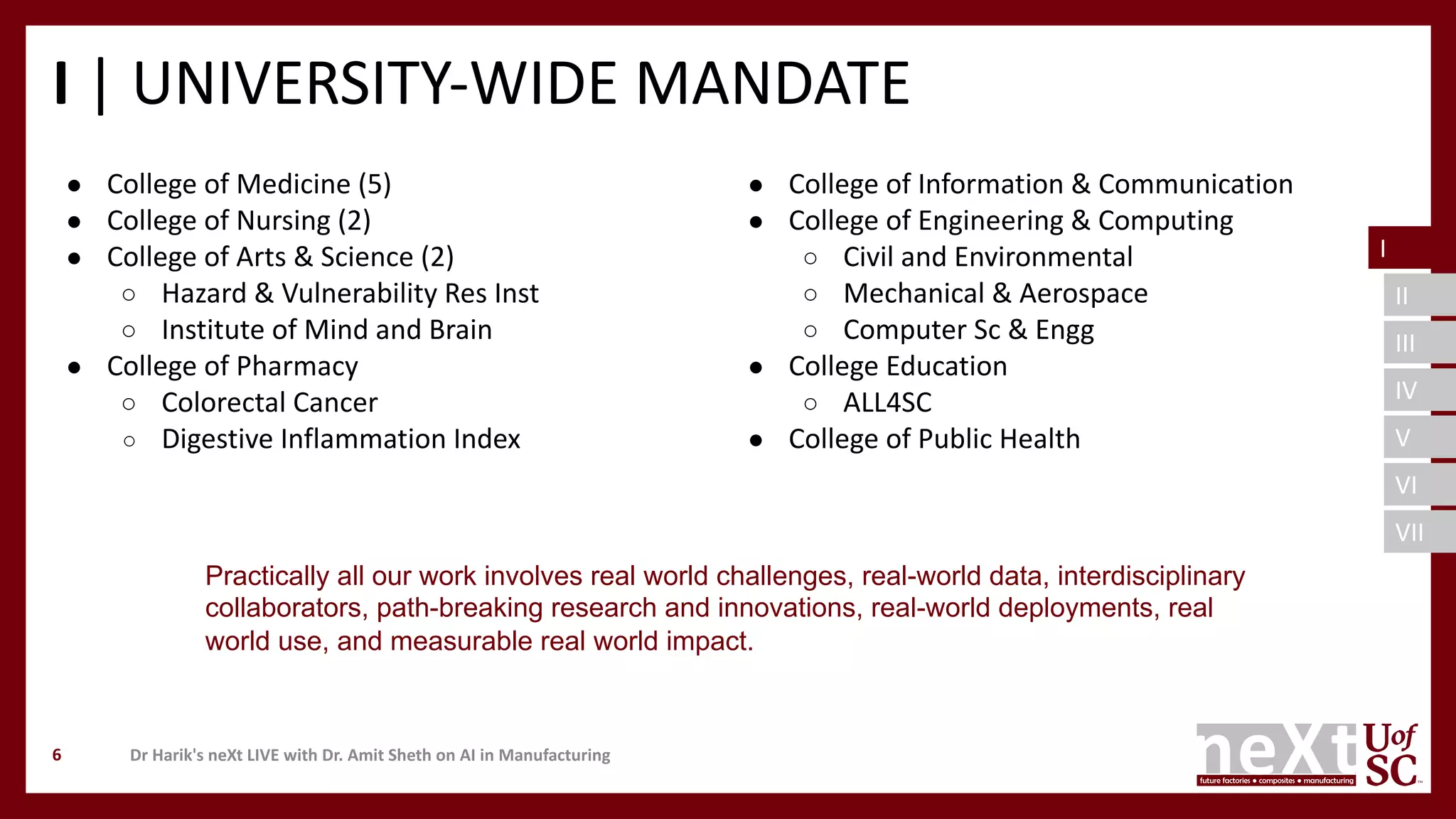 I
II
III
IV
V
VI
VII
I | UNIVERSITY-WIDE MANDATE
● College of Medicine (5)
● College of Nursing (2)
● College of Arts & Science (2)
○ Hazard & Vulnerability Res Inst
○ Institute of Mind and Brain
● College of Pharmacy
○ Colorectal Cancer
○ Digestive Inflammation Index
● College of Information & Communication
● College of Engineering & Computing
○ Civil and Environmental
○ Mechanical & Aerospace
○ Computer Sc & Engg
● College Education
○ ALL4SC
● College of Public Health
Dr Harik's neXt LIVE with Dr. Amit Sheth on AI in Manufacturing6
Practically all our work involves real world challenges, real-world data, interdisciplinary
collaborators, path-breaking research and innovations, real-world deployments, real
world use, and measurable real world impact.
I
 