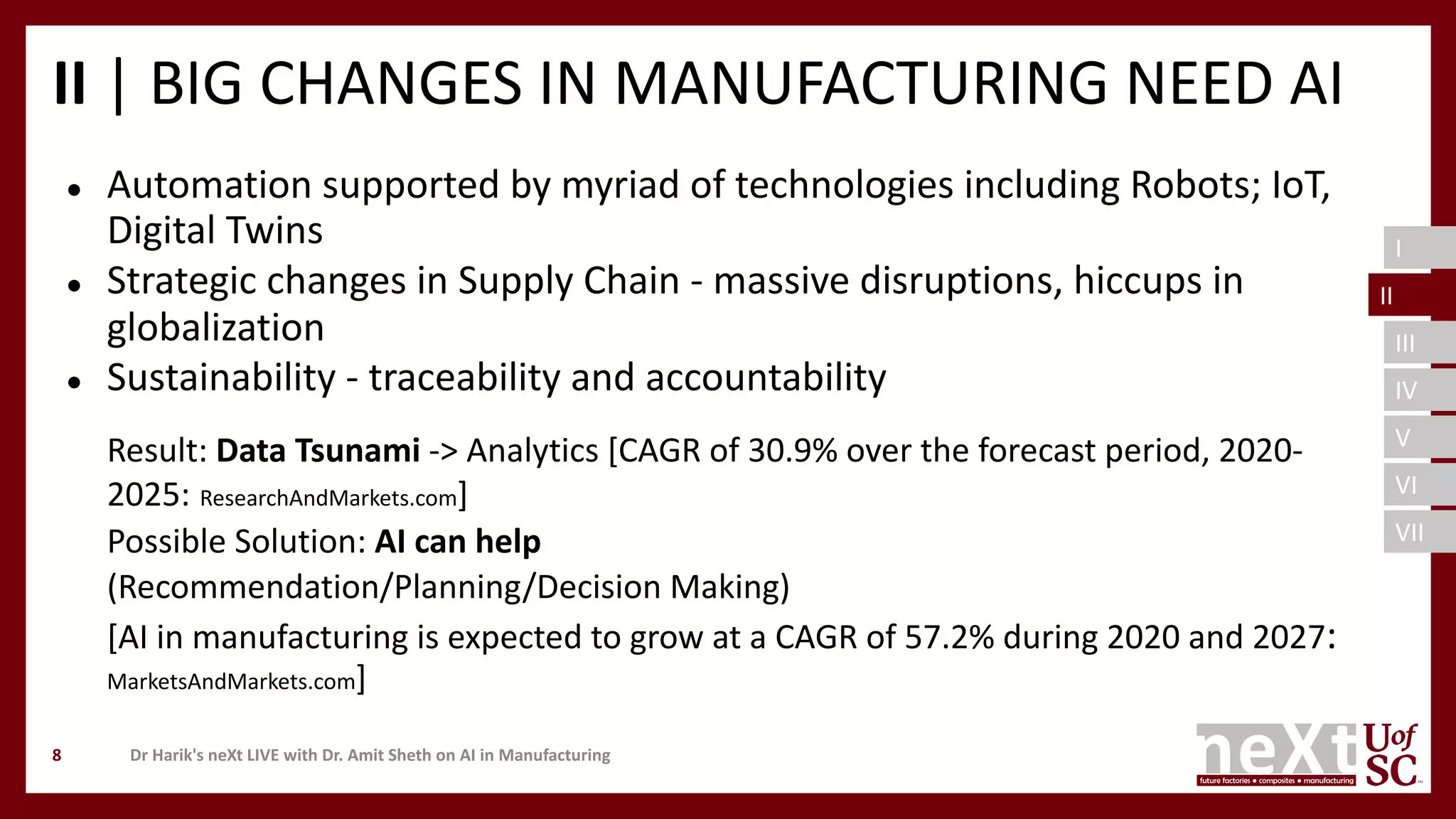I
II
III
IV
V
VI
VII
II | BIG CHANGES IN MANUFACTURING NEED AI
● Automation supported by myriad of technologies including Robots; IoT,
Digital Twins
● Strategic changes in Supply Chain - massive disruptions, hiccups in
globalization
● Sustainability - traceability and accountability
Result: Data Tsunami -> Analytics [CAGR of 30.9% over the forecast period, 2020-
2025: ResearchAndMarkets.com]
Possible Solution: AI can help
(Recommendation/Planning/Decision Making)
[AI in manufacturing is expected to grow at a CAGR of 57.2% during 2020 and 2027:
MarketsAndMarkets.com]
Dr Harik's neXt LIVE with Dr. Amit Sheth on AI in Manufacturing8
II
 