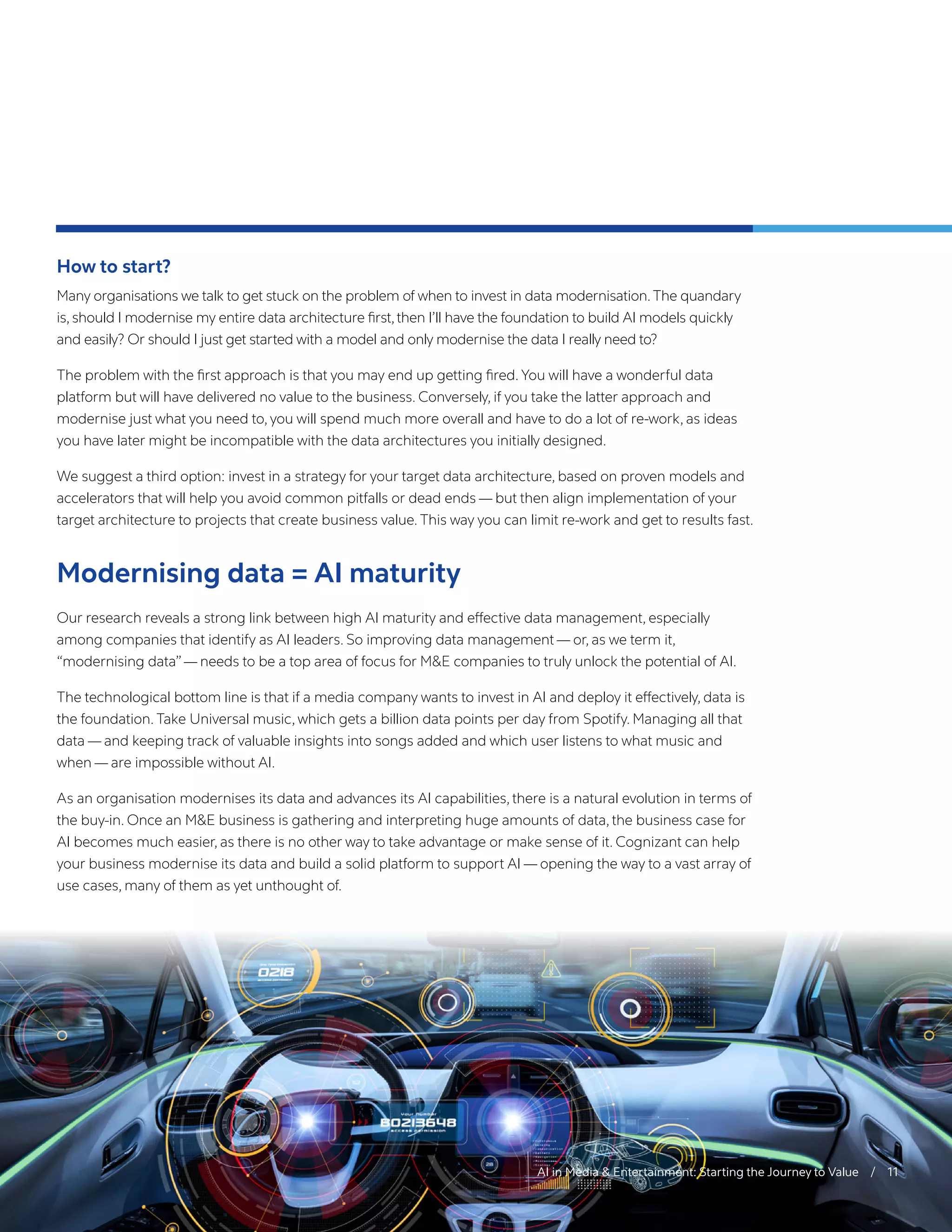 AI in Media & Entertainment: Starting the Journey to Value / 11
How to start?
Many organisations we talk to get stuck on the problem of when to invest in data modernisation.The quandary
is, should I modernise my entire data architecture first,then I’ll have the foundation to build AI models quickly
and easily? Or should I just get started with a model and only modernise the data I really need to?
The problem with the first approach is that you may end up getting fired. You will have a wonderful data
platform but will have delivered no value to the business. Conversely, if you take the latter approach and
modernise just what you need to, you will spend much more overall and have to do a lot of re-work, as ideas
you have later might be incompatible with the data architectures you initially designed.
We suggest a third option: invest in a strategy for your target data architecture, based on proven models and
accelerators that will help you avoid common pitfalls or dead ends — but then align implementation of your
target architecture to projects that create business value. This way you can limit re-work and get to results fast.
Modernising data = AI maturity
Our research reveals a strong link between high AI maturity and effective data management, especially
among companies that identify as AI leaders. So improving data management — or, as we term it,
“modernising data”— needs to be a top area of focus for M&E companies to truly unlock the potential of AI.
The technological bottom line is that if a media company wants to invest in AI and deploy it effectively, data is
the foundation. Take Universal music, which gets a billion data points per day from Spotify. Managing all that
data — and keeping track of valuable insights into songs added and which user listens to what music and
when — are impossible without AI.
As an organisation modernises its data and advances its AI capabilities, there is a natural evolution in terms of
the buy-in. Once an M&E business is gathering and interpreting huge amounts of data, the business case for
AI becomes much easier, as there is no other way to take advantage or make sense of it. Cognizant can help
your business modernise its data and build a solid platform to support AI — opening the way to a vast array of
use cases, many of them as yet unthought of.
 