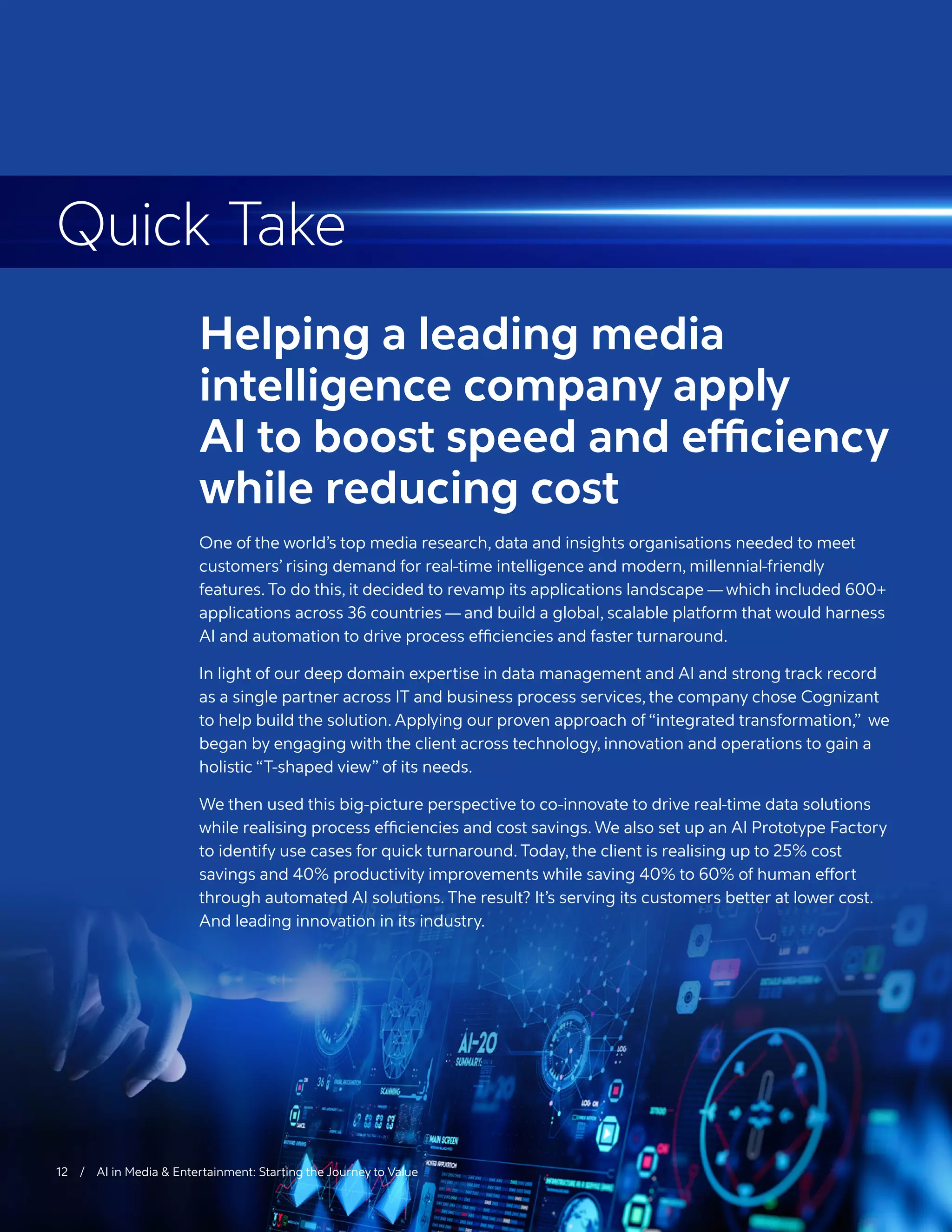 Reimagining Digital
Content Services
We worked with a leading global K-12 publisher to accelerate its push toward digital content
creation and distribution, using a modern digital platform. The publisher’s existing content
operating model was distributed in silos globally, leading to long print cycles of 18 to 24
months.
With increased competition from digitally-savvy players, the company’s operations team
couldn’t keep pace with user demand for fresh content. Content reuse through multiple
delivery platforms — print, web and mobile — was seen as a way to satisfy customers while
reducing time to market.
Meanwhile, the company needed to manage a global vendor network of 170 content
producers, adding to the stress on operations and business competitiveness. With content
stored across 170 systems, it was difficult to derive optimal value from these assets through
content reuse, and the organization was unable to take advantage of a greater collaborative
opportunity to create content through enhanced workflows.
By applying our observations of industry trends and a deep understanding of the business,
we developed a solution premised on the following digital principles to produce and
manage content:
	
❙ Content is currency, and must be managed like treasury operations.
	
❙ Exemplary customer experience is a non-negotiable prerequisite.
	
› Personalization is a must-have.
	
– Digitally-instrumented content operations can, and must, impact revenues.
12 / AI in Media & Entertainment: Starting the Journey to Value
Helping a leading media
intelligence company apply
AI to boost speed and efficiency
while reducing cost
One of the world’s top media research, data and insights organisations needed to meet
customers’ rising demand for real-time intelligence and modern, millennial-friendly
features. To do this, it decided to revamp its applications landscape — which included 600+
applications across 36 countries — and build a global, scalable platform that would harness
AI and automation to drive process efficiencies and faster turnaround.
In light of our deep domain expertise in data management and AI and strong track record
as a single partner across IT and business process services, the company chose Cognizant
to help build the solution. Applying our proven approach of “integrated transformation,” we
began by engaging with the client across technology, innovation and operations to gain a
holistic “T-shaped view” of its needs.
We then used this big-picture perspective to co-innovate to drive real-time data solutions
while realising process efficiencies and cost savings. We also set up an AI Prototype Factory
to identify use cases for quick turnaround. Today, the client is realising up to 25% cost
savings and 40% productivity improvements while saving 40% to 60% of human effort
through automated AI solutions. The result? It’s serving its customers better at lower cost.
And leading innovation in its industry.
Quick Take
 