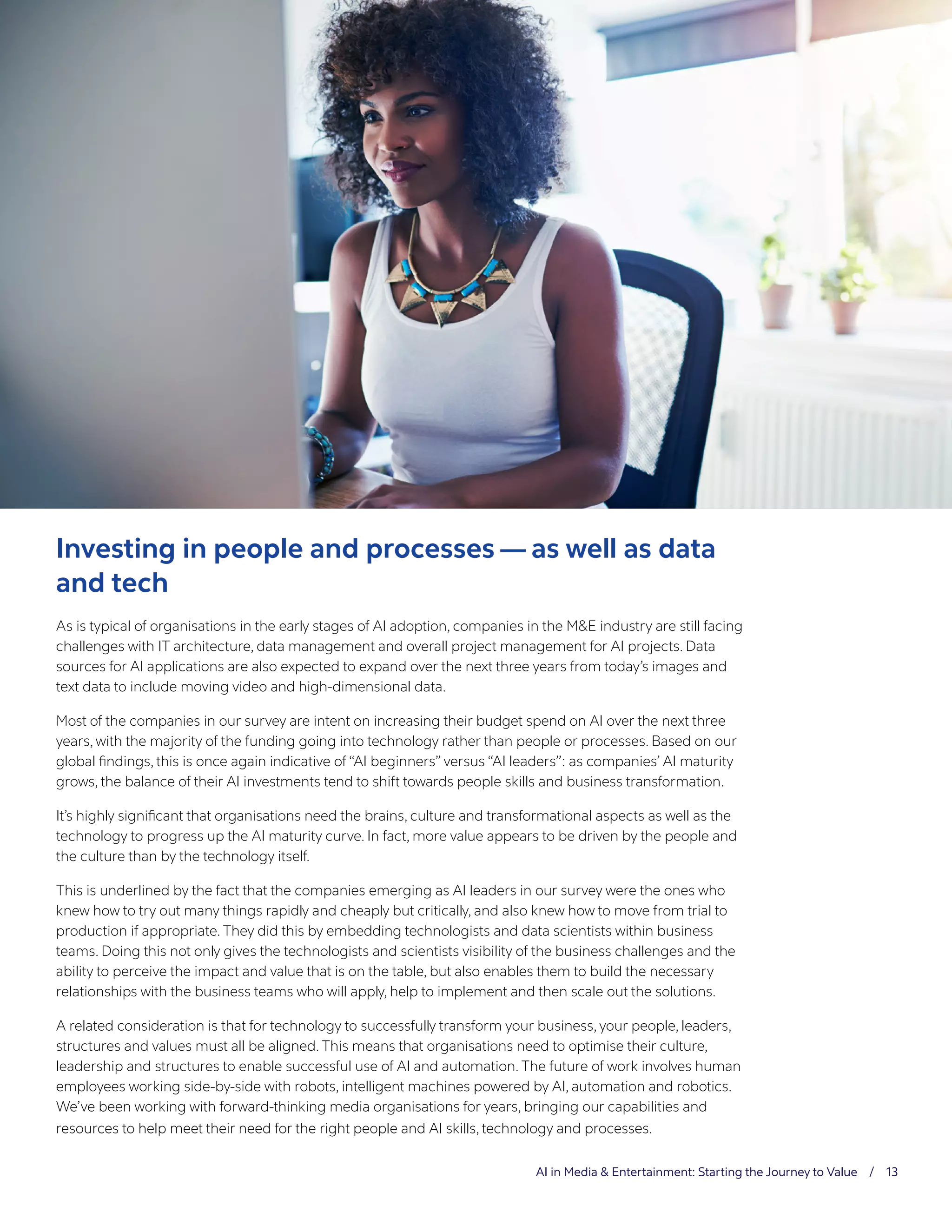 AI in Media & Entertainment: Starting the Journey to Value / 13
Investing in people and processes — as well as data
and tech
As is typical of organisations in the early stages of AI adoption, companies in the M&E industry are still facing
challenges with IT architecture, data management and overall project management for AI projects. Data
sources for AI applications are also expected to expand over the next three years from today’s images and
text data to include moving video and high-dimensional data.
Most of the companies in our survey are intent on increasing their budget spend on AI over the next three
years, with the majority of the funding going into technology rather than people or processes. Based on our
global findings, this is once again indicative of “AI beginners” versus “AI leaders”: as companies’ AI maturity
grows, the balance of their AI investments tend to shift towards people skills and business transformation.
It’s highly significant that organisations need the brains, culture and transformational aspects as well as the
technology to progress up the AI maturity curve. In fact, more value appears to be driven by the people and
the culture than by the technology itself.
This is underlined by the fact that the companies emerging as AI leaders in our survey were the ones who
knew how to try out many things rapidly and cheaply but critically, and also knew how to move from trial to
production if appropriate. They did this by embedding technologists and data scientists within business
teams. Doing this not only gives the technologists and scientists visibility of the business challenges and the
ability to perceive the impact and value that is on the table, but also enables them to build the necessary
relationships with the business teams who will apply, help to implement and then scale out the solutions.
A related consideration is that for technology to successfully transform your business, your people, leaders,
structures and values must all be aligned. This means that organisations need to optimise their culture,
leadership and structures to enable successful use of AI and automation. The future of work involves human
employees working side-by-side with robots, intelligent machines powered by AI, automation and robotics.
We’ve been working with forward-thinking media organisations for years, bringing our capabilities and
resources to help meet their need for the right people and AI skills, technology and processes.
 