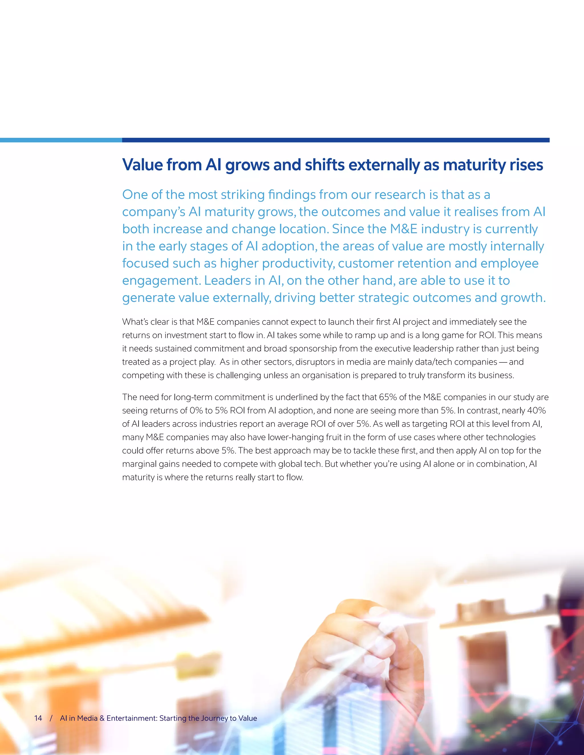 14 / AI in Media & Entertainment: Starting the Journey to Value
Value from AI grows and shifts externally as maturity rises
One of the most striking findings from our research is that as a
company’s AI maturity grows, the outcomes and value it realises from AI
both increase and change location. Since the M&E industry is currently
in the early stages of AI adoption, the areas of value are mostly internally
focused such as higher productivity, customer retention and employee
engagement. Leaders in AI, on the other hand, are able to use it to
generate value externally, driving better strategic outcomes and growth.
What’s clear is that M&E companies cannot expect to launch their first AI project and immediately see the
returns on investment start to flow in.AI takes some while to ramp up and is a long game for ROI.This means
it needs sustained commitment and broad sponsorship from the executive leadership rather than just being
treated as a project play. As in other sectors, disruptors in media are mainly data/tech companies — and
competing with these is challenging unless an organisation is prepared to truly transform its business.
The need for long-term commitment is underlined by the fact that 65% of the M&E companies in our study are
seeing returns of 0% to 5% ROI from AI adoption, and none are seeing more than 5%. In contrast, nearly 40%
of AI leaders across industries report an average ROI of over 5%.As well as targeting ROI at this level from AI,
many M&E companies may also have lower-hanging fruit in the form of use cases where other technologies
could offer returns above 5%.The best approach may be to tackle these first, and then apply AI on top for the
marginal gains needed to compete with global tech. But whether you’re using AI alone or in combination, AI
maturity is where the returns really start to flow.
 