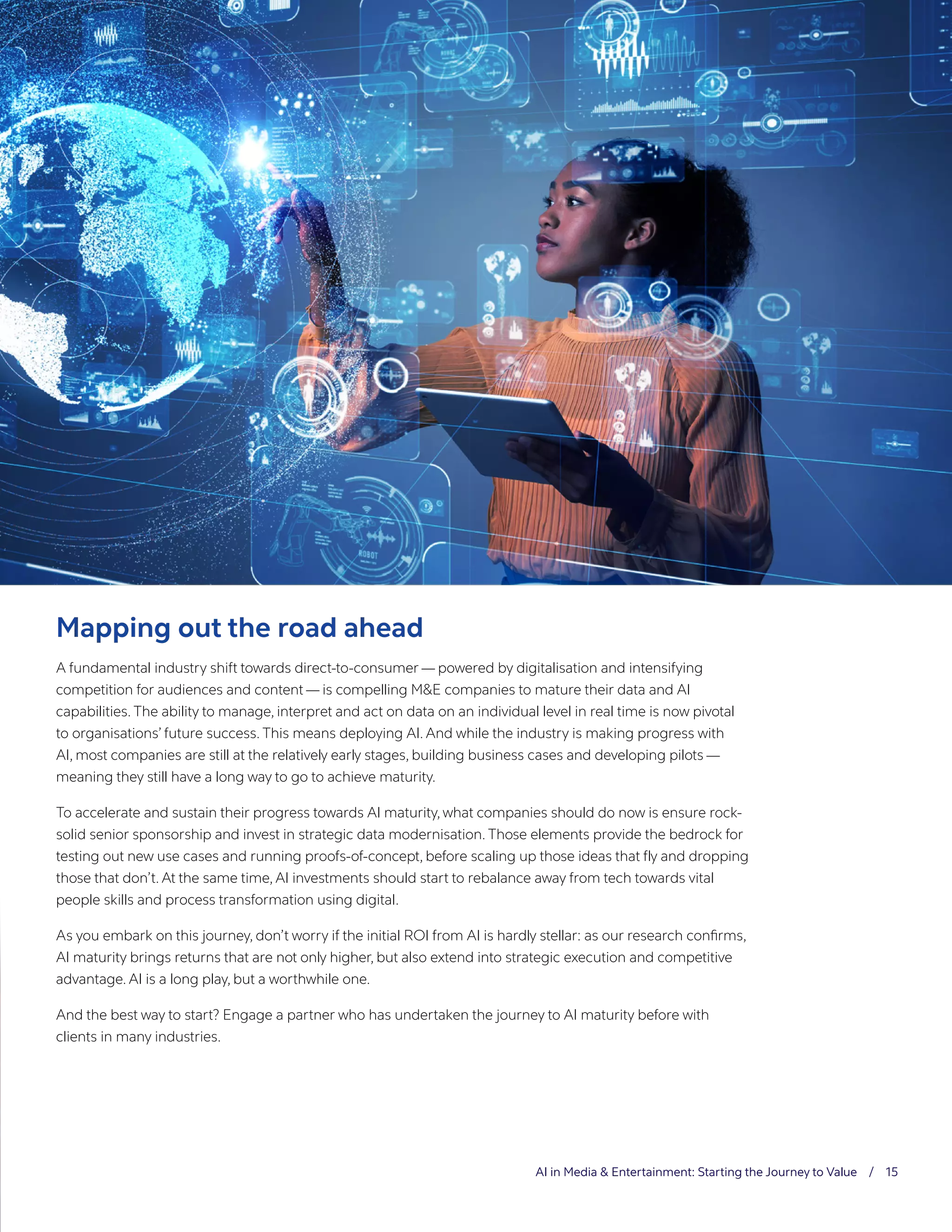 AI in Media & Entertainment: Starting the Journey to Value / 15
Mapping out the road ahead
A fundamental industry shift towards direct-to-consumer — powered by digitalisation and intensifying
competition for audiences and content — is compelling M&E companies to mature their data and AI
capabilities. The ability to manage, interpret and act on data on an individual level in real time is now pivotal
to organisations’ future success. This means deploying AI. And while the industry is making progress with
AI, most companies are still at the relatively early stages, building business cases and developing pilots —
meaning they still have a long way to go to achieve maturity.
To accelerate and sustain their progress towards AI maturity, what companies should do now is ensure rock-
solid senior sponsorship and invest in strategic data modernisation. Those elements provide the bedrock for
testing out new use cases and running proofs-of-concept, before scaling up those ideas that fly and dropping
those that don’t. At the same time, AI investments should start to rebalance away from tech towards vital
people skills and process transformation using digital.
As you embark on this journey, don’t worry if the initial ROI from AI is hardly stellar: as our research confirms,
AI maturity brings returns that are not only higher, but also extend into strategic execution and competitive
advantage. AI is a long play, but a worthwhile one.
And the best way to start? Engage a partner who has undertaken the journey to AI maturity before with
clients in many industries.
 